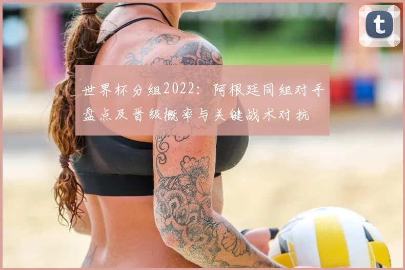 世界杯分组2022:阿根廷同组对手盘点及晋级概率与关键战术对抗
