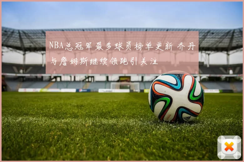 NBA总冠军最多球员榜单更新 乔丹与詹姆斯继续领跑引关注