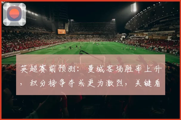 英超赛前预测：曼城客场胜率上升，积分榜争夺或更为激烈，关键看点