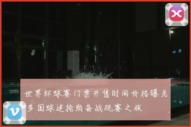 世界杯球赛门票开售时间价格曝光 多国球迷抢购备战观赛之旅