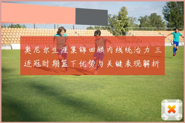 奥尼尔生涯集锦回顾内线统治力 三连冠时期篮下优势与关键表现解析