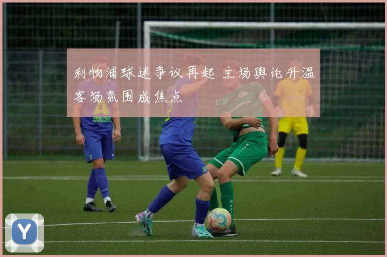 利物浦球迷争议再起 主场舆论升温客场氛围成焦点