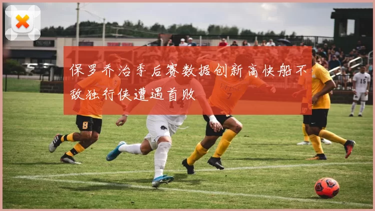 保罗乔治季后赛数据创新高快船不敌独行侠遭遇首败