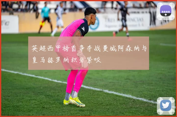 英超西甲榜首争夺战曼城阿森纳与皇马赫罗纳积分紧咬