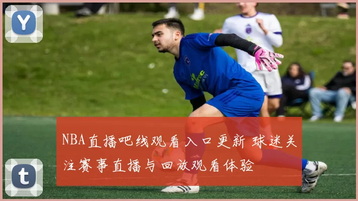 NBA直播吧线观看入口更新 球迷关注赛事直播与回放观看体验