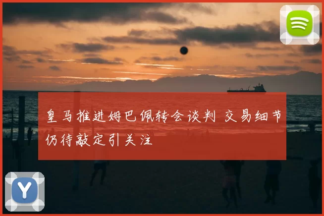 皇马推进姆巴佩转会谈判 交易细节仍待敲定引关注