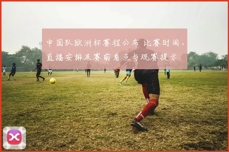 中国队欧洲杯赛程公布 比赛时间、直播安排及赛前看点与观赛提示