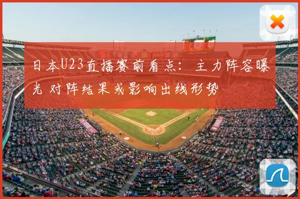日本U23直播赛前看点：主力阵容曝光 对阵结果或影响出线形势