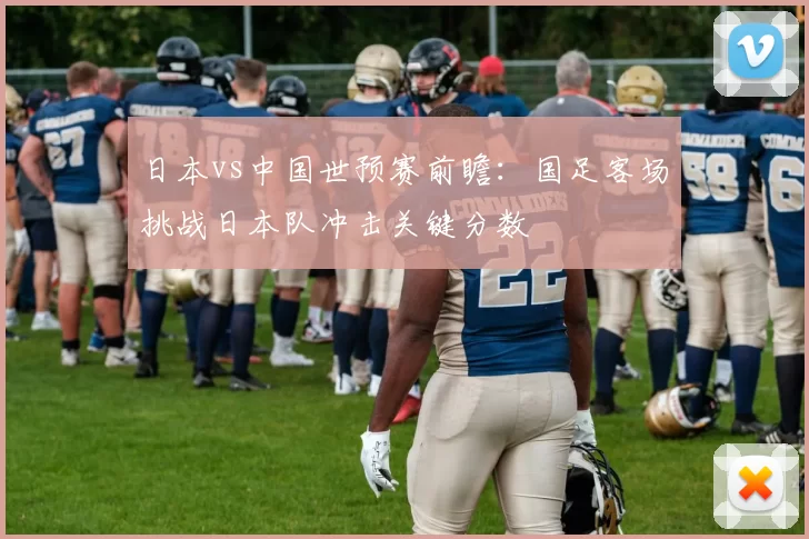 日本vs中国世预赛前瞻:国足客场挑战日本队冲击关键分数