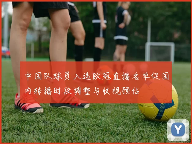 中国队球员入选欧冠直播名单促国内转播时段调整与收视预估