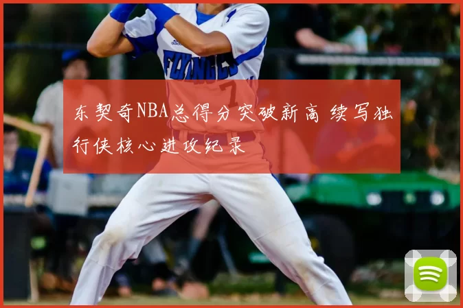 东契奇NBA总得分突破新高 续写独行侠核心进攻纪录