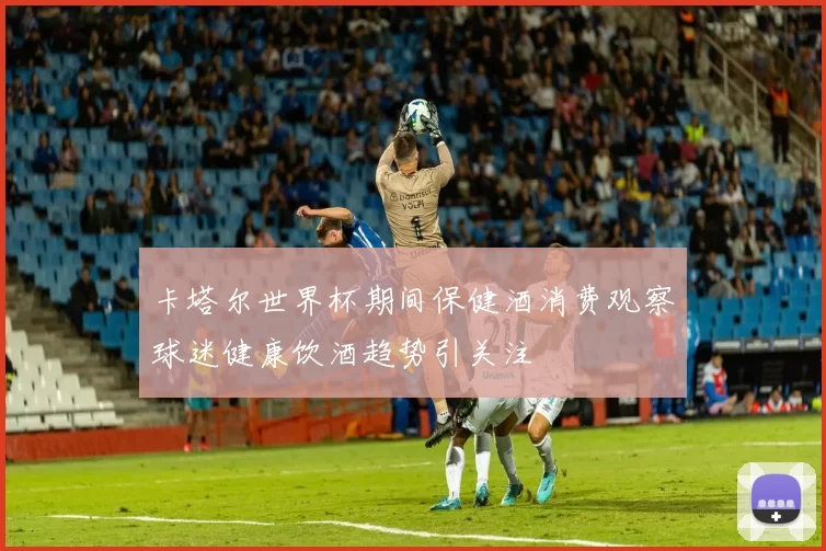 卡塔尔世界杯期间保健酒消费观察球迷健康饮酒趋势引关注