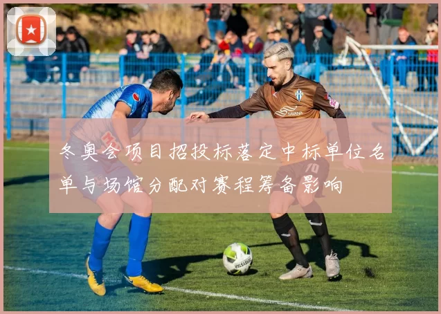 冬奥会项目招投标落定中标单位名单与场馆分配对赛程筹备影响