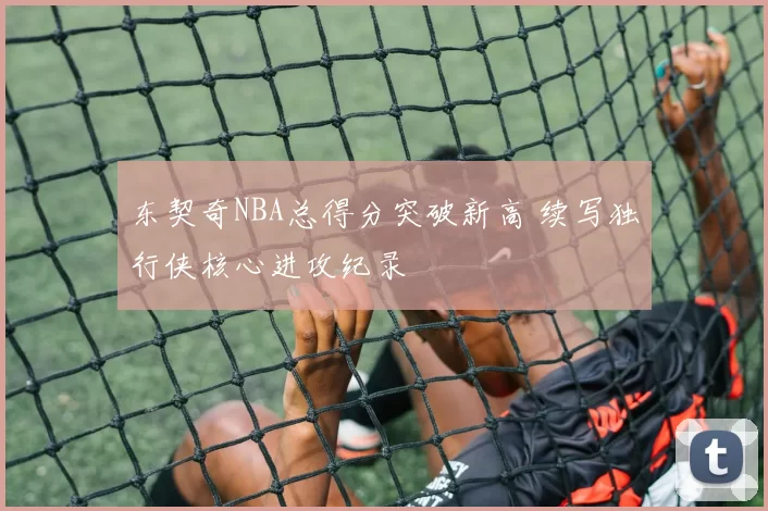东契奇NBA总得分突破新高 续写独行侠核心进攻纪录