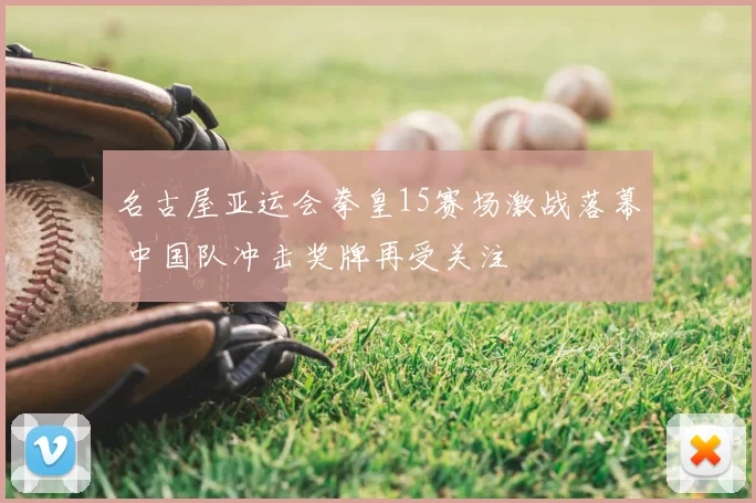 名古屋亚运会拳皇15赛场激战落幕 中国队冲击奖牌再受关注