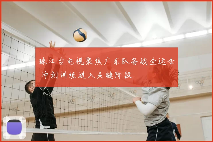 珠江台电视聚焦广东队备战全运会 冲刺训练进入关键阶段