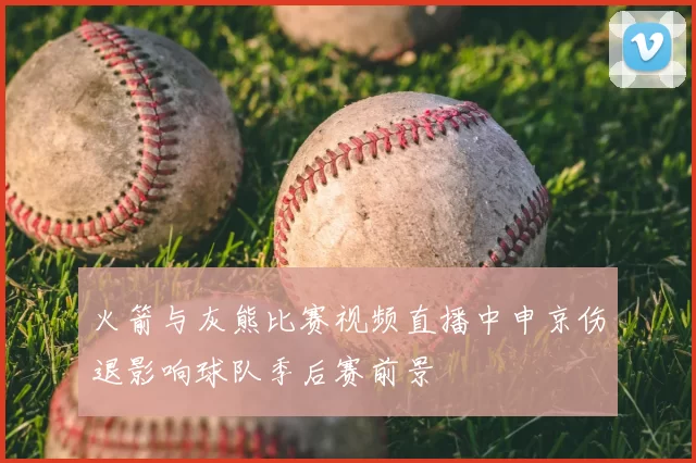 火箭与灰熊比赛视频直播中申京伤退影响球队季后赛前景