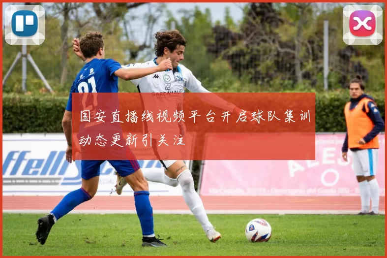 国安直播线视频平台开启球队集训动态更新引关注