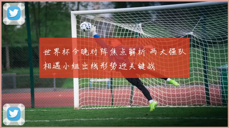 世界杯今晚对阵焦点解析 两大强队相遇小组出线形势迎关键战