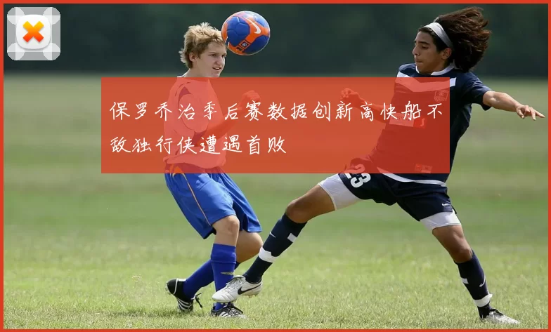 保罗乔治季后赛数据创新高快船不敌独行侠遭遇首败