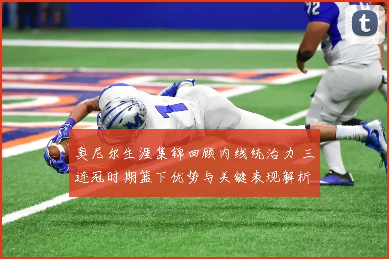 奥尼尔生涯集锦回顾内线统治力 三连冠时期篮下优势与关键表现解析