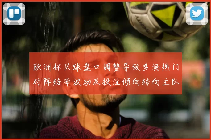 欧洲杯买球盘口调整导致多场热门对阵赔率波动及投注倾向转向主队