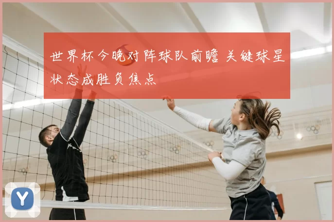 世界杯今晚对阵球队前瞻 关键球星状态成胜负焦点