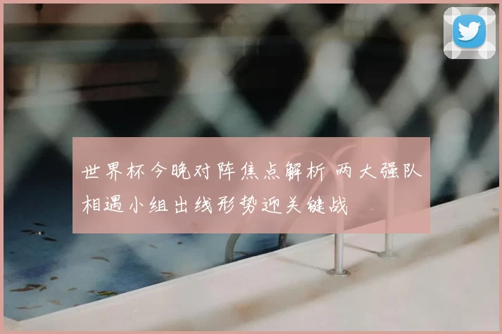 世界杯今晚对阵焦点解析 两大强队相遇小组出线形势迎关键战