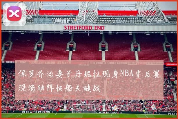 保罗乔治妻子丹妮拉现身NBA季后赛现场助阵快船关键战