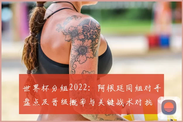 世界杯分组2022:阿根廷同组对手盘点及晋级概率与关键战术对抗
