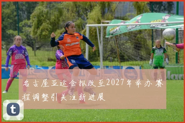 名古屋亚运会拟改至2027年举办 赛程调整引关注新进展