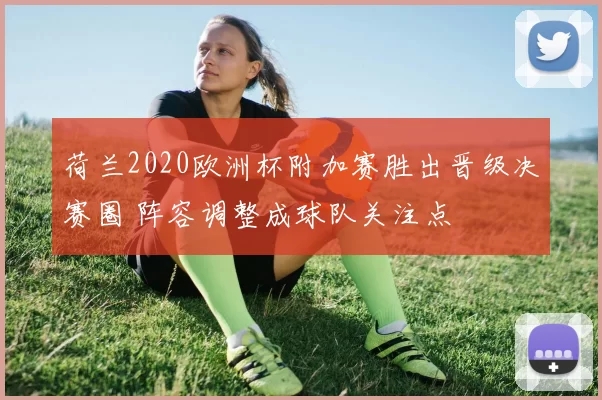 荷兰2020欧洲杯附加赛胜出晋级决赛圈 阵容调整成球队关注点