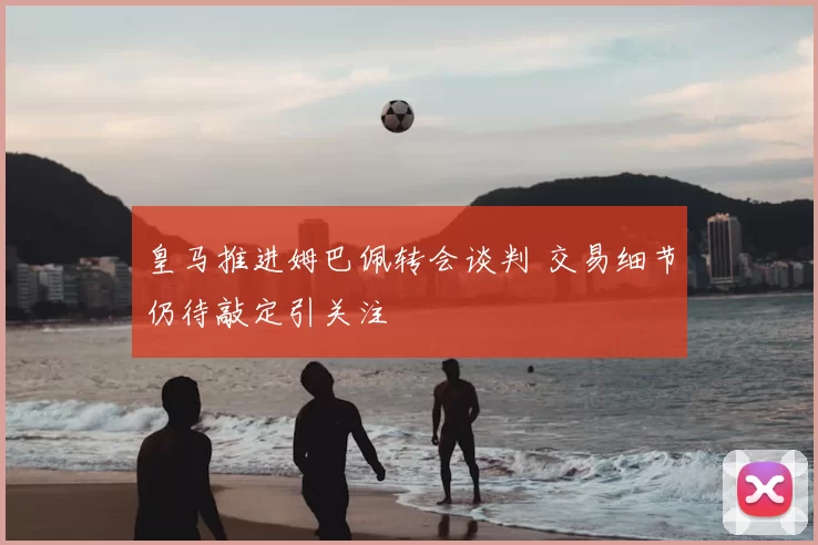 皇马推进姆巴佩转会谈判 交易细节仍待敲定引关注